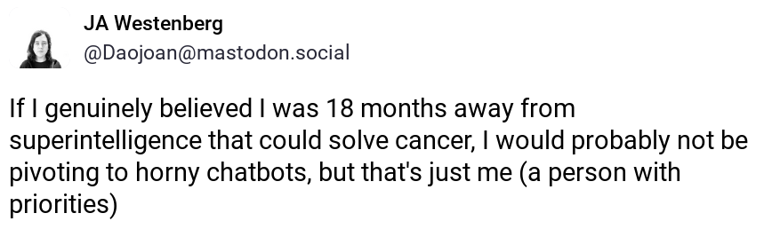 screenshot of post by JA Westenberg @Daojoan@mastodon.social: “If I genuinely believed I was 18 months away from superintelligence that could solve cancer, I would probably not be pivoting to horny chatbots, but that’s just me (a person with priorities)”