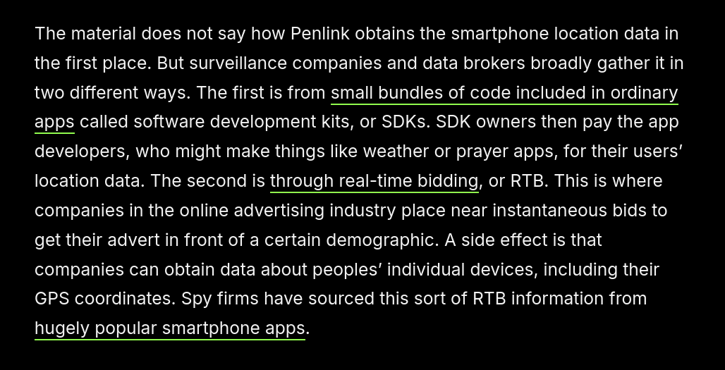 screenshot of text: The material does not say how Penlink obtains the smartphone location data in the first place. But surveillance companies and data brokers broadly gather it in two different ways. The first is from small bundles of code included in ordinary apps called software development kits, or SDKs. SDK owners then pay the app developers, who might make things like weather or prayer apps, for their users’ location data. The second is through real-time bidding, or RTB. This is where companies in the online advertising industry place near instantaneous bids to get their advert in front of a certain demographic. A side effect is that companies can obtain data about peoples’ individual devices, including their GPS coordinates. Spy firms have sourced this sort of RTB information from hugely popular smartphone apps. 